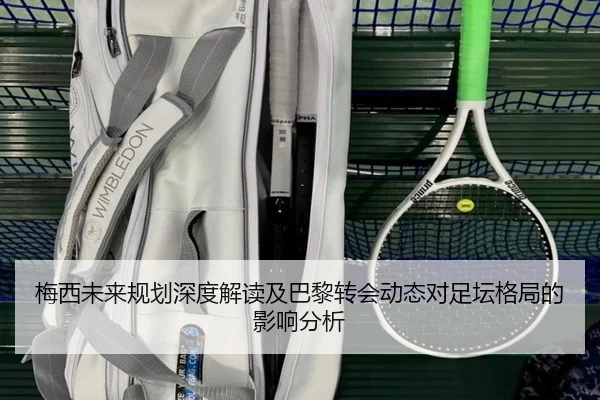 梅西未来规划深度解读及巴黎转会动态对足坛格局的影响分析