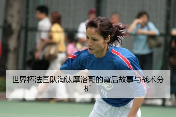 世界杯法国队淘汰摩洛哥的背后故事与战术分析